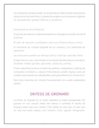 Los compuestos nitrados pueden ser producidos por determinadas reacciones de
adición como ser ácido nítrico, o bióxido de nitrógeno con compuestos orgánicos
no saturados.Por ejemplo Olefinas o Acetilenos.
Características de la Nitración
El proceso de nitración es altamente exotérmico, entregando al medio más de 30
Kcal/mol.
El calor de reacción, no obstante, varía con el hidrocarburo a nitrar.
El mecanismo de nitración depende de los reactivos y las condiciones de
operación.
Las reacciones pueden ser del tipo iónico ó del tipo radicale s libres.
El tipo iónico se usan comúnmente en la nitración de hidrocarburos aromáticos,
alcoholes simples glicoles, gliceroles, celulosas y aminas.
El tipo radical libre se da en nitración de parafinas, cicloparafinas y olefinas, los
compuestos aromáticos y algunos hidrocarburos pueden algunas veces ser
nitrados reaccionando con radicales libres, pero generalmente con menos éxito.
Para estas reacciones de nitración frecuentemente son usados catalizadores
sólidos.
SINTESIS DE GRIDNARD
La sintesis de Grignard de un ácido carboxílico se realiza burbujeando CO2
gaseoso en una solución etérea del reactivo o vertiendo el reactivo de
Grignard sobre hielo seco molido ( CO2 sólido). En este caso, el hielo seco
no sólo sirve como reactivo, sino también como agente refrigerante.
 