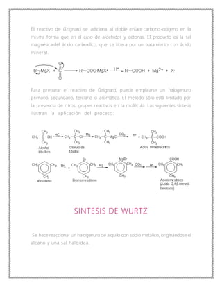 El reactivo de Grignard se adiciona al doble enlace carbono-oxígeno en la
misma forma que en el caso de aldehídos y cetonas. El producto es la sal
magnésica del ácido carboxílico, que se libera por un tratamiento con ácido
mineral.
Para preparar el reactivo de Grignard, puede emplearse un halogenuro
primario, secundario, terciario o aromático. El método sólo está limitado por
la presencia de otros grupos reactivos en la molécula. Las siguientes síntesis
ilustran la aplicación del proceso:
SINTESIS DE WURTZ
Se hace reaccionar un halogenuro de alquilo con sodio metálico, originándose el
alcano y una sal haloidea.
 