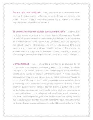 Poca o nula conductividad.- Estos compuestos no poseen conductividad
eléctrica. Debido a que los enlaces entre sus moléculas son covalentes, las
soluciones de los compuestos orgánicos (compuestos de carbono) no se ionizan,
impidiendo la conductividad eléctrica.
Se presentan en los tres estados básicos de la materia.- Los compuestos
orgánicos pueden presentarse en los estados líquido, sólido y gaseoso. Ejemplo
de ello son losdiversos materiales derivados del petróleo, que pueden presentarse
en forma líquida o de fluidos, gaseosas, así como sólida, es el caso de plásticos,
gas natural, y diversos combustibles como el diésel o la gasolina, de la misma
manera, otros compuestos orgánicos como los azúcares, y los almidones, se
encuentran en estado líquido al disolverse en sustancias como el agua, en fluidos
corporales por ejemplo, o en estado sólido como en el azúcar comercial.
Combustibilidad.- Estos compuestos presentan la peculiaridad de ser
combustibles; estos compuestos contienen grandes concentraciones de carbono,
razón por la cual muchos sirven de combustibles tanto para la vida animal como
vegetal, como cuando los azúcares se transforman en ATP, en los organismos
aportando la energía necesaria para los procesos vitales, o como en el caso de los
combustibles fósiles, que son compuestos que pertenecieron a seresvivos (plantas
y animales) y que a través de distintos procesos químicos y físicos (Los restos
orgánicos quedan cubiertos por agua pobre en oxígeno, y quedan bajo la acción
de bacterias anaerobias que fermentan la materia orgánica, aumentando su
concentración en carbono, a lo largo de millones de años, transformándose en
sustanciastalescomo petróleo, gas natural, carbón, huya,turba, lignito y antracita,
que al arder producen dióxido y monóxido de carbono y agua, liberando grandes
cantidades de energía y son usados como combustibles por el ser humano, en la
 