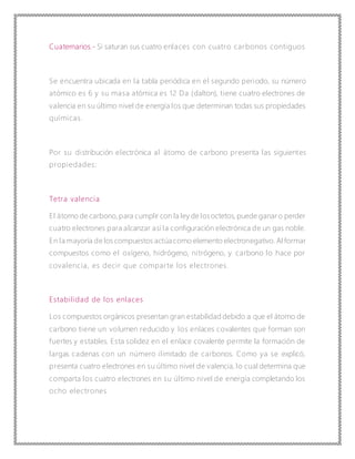 Cuaternarios.- Si saturan sus cuatro enlaces con cuatro carbonos contiguos
Se encuentra ubicada en la tabla periódica en el segundo periodo, su número
atómico es 6 y su masa atómica es 12 Da (dalton), tiene cuatro electrones de
valencia en su último nivel de energía los que determinan todas sus propiedades
químicas.
Por su distribución electrónica al átomo de carbono presenta las siguientes
propiedades:
Tetra valencia
El átomo de carbono,para cumplir con la ley de losoctetos, puede ganaro perder
cuatro electrones para alcanzar así la configuración electrónica de un gas noble.
En la mayoría de los compuestos actúa como elemento electronegativo. Al formar
compuestos como el oxígeno, hidrógeno, nitrógeno, y carbono lo hace por
covalencia, es decir que comparte los electrones.
Estabilidad de los enlaces
Los compuestos orgánicos presentan gran estabilidad debido a que el átomo de
carbono tiene un volumen reducido y los enlaces covalentes que forman son
fuertes y estables. Esta solidez en el enlace covalente permite la formación de
largas cadenas con un número ilimitado de carbonos. Como ya se explicó,
presenta cuatro electrones en su último nivel de valencia, lo cual determina que
comparta los cuatro electrones en su último nivel de energía completando los
ocho electrones
 