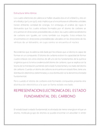 Estructura tetra tónica
Los cuatro electrones de valencia se hallan situados dos en el orbital 2s y dos en
el orbital p (px1 y en py1), esto implica que al encontrarse en diferentes orbitales
tienen diferente cantidad de energía. Sin embargo, el análisis de rayos X
demuestra que los cuatro enlaces formados por el átomo de carbono se
encuentran en direcciones preestablecidas,es decir, las cuatro valenciasdelátomo
de carbono son iguales, así como también sus ángulos. Estos enlaces los
encontramos en direcciones preestablecidas ubicados en las direcciones de los
vértices de un tetraedro, en cuyo centro se encuentra el núcle o
Recordemos que, la valencia está dado por los enlaces que un átomo es capaz de
formar en un compuesto. El átomo de carbono está en la capacidad de formar
cuatro enlaces con otros átomos de allí uno de los fundamentos de la química
orgánica que es la tetra covalencia del átomo de carbono, que se explica con la
teoría de la hibridación partiendo del estado fundamental y excitado del átomo
de carbono. Cuando un átomo de carbono se encuentra en estado libre, tiene una
distribución electrónica determinada y a esa distribución se la denomina el estado
fundamental.
Pero cuando el átomo de carbono está formando compuestos presenta otra
distribución electrónica a la que se llama estado excitado.
REPRESENTACION ELECTRONICA DEL ESTADO
FUNDAMENTAL DEL CARBONO
El estado basal o estado fundamental, es el estado de menor energía en el que un
átomo, molécula grupo de átomos se puede encontrar sin absorber ni emitir
 