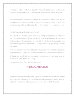 energía? El estado excitado es aquel en el que los electrones de un átomo, al
adquirir energía externa, pueden pasar a niveles de mayor energía.
En la configuración electrónica del átomo de carbono en su estado basal, dos de
sus electrones ocupan el orbital 1s, otros dos ocupan el orbital 2s y los dos
restantes ocupan los orbitales 2p. Su configuración s e representa como:
1s2 2s2 2px1 2py1 2pz0 (estado basal)
De acuerdo con la Teoría Enlace Valencia, la configuración electrónica del átomo
de carbono en su estado basal, no permite explicar la formación de los cuatro
enlaces equivalentes, debido a que tiene sólo dos electrones desapareados. Una
manera de lograrlo es, adoptando la configuración de mayor energía (estado
excitado).
Como ya lo habíamos mencionado, se dice que un átomo se excita cuando recibe
energía externa. En este caso, el átomo de carbono al recibir energía externa, es
Utilizada por los electrones externos para promoverse o reacomodarse de un
subnivel a otro, de mayor energía.
1s2 2s1 2px1 2py1 2pz1 (estado excitado)
HIDROCARBUROS
Los hidrocarburos son compuestos orgánicos formados únicamente por átomos
de carbono e hidrógeno. La estructura molecular consiste en un armazón de
átomos de carbono a los que se unen los átomos de hidrógeno.
 