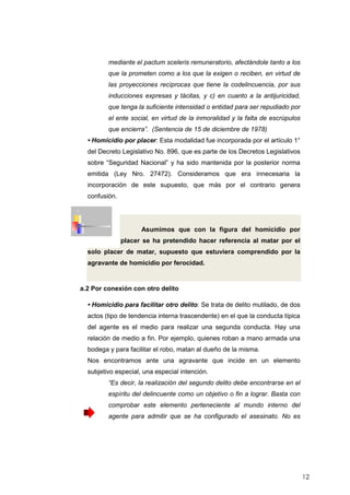 12
mediante el pactum sceleris remuneratorio, afectándole tanto a los
que la prometen como a los que la exigen o reciben, en virtud de
las proyecciones recíprocas que tiene la codelincuencia, por sus
inducciones expresas y tácitas, y c) en cuanto a la antijuricidad,
que tenga la suficiente intensidad o entidad para ser repudiado por
el ente social, en virtud de la inmoralidad y la falta de escrúpulos
que encierra”. (Sentencia de 15 de diciembre de 1978)
• Homicidio por placer: Esta modalidad fue incorporada por el artículo 1°
del Decreto Legislativo No. 896, que es parte de los Decretos Legislativos
sobre “Seguridad Nacional” y ha sido mantenida por la posterior norma
emitida (Ley Nro. 27472). Consideramos que era innecesaria la
incorporación de este supuesto, que más por el contrario genera
confusión.
Asumimos que con la figura del homicidio por
placer se ha pretendido hacer referencia al matar por el
solo placer de matar, supuesto que estuviera comprendido por la
agravante de homicidio por ferocidad.
a.2 Por conexión con otro delito
• Homicidio para facilitar otro delito: Se trata de delito mutilado, de dos
actos (tipo de tendencia interna trascendente) en el que la conducta típica
del agente es el medio para realizar una segunda conducta. Hay una
relación de medio a fin. Por ejemplo, quienes roban a mano armada una
bodega y para facilitar el robo, matan al dueño de la misma.
Nos encontramos ante una agravante que incide en un elemento
subjetivo especial, una especial intención.
“Es decir, la realización del segundo delito debe encontrarse en el
espíritu del delincuente como un objetivo o fin a lograr. Basta con
comprobar este elemento perteneciente al mundo interno del
agente para admitir que se ha configurado el asesinato. No es
 