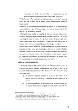 13
necesario, por tanto, que el delito - fin (cualquiera de los
estatuidos en las leyes penales) sea consumado o intentado”15
.
Por tanto, este delito queda consumado cuando se produce el resultado
típico, sin que se exija que el agente realice su específica tendencia
trascendente.
Asimismo, la naturaleza eminentemente subjetiva de la agravante en
estudio, determina que ésta se configure aún cuando la perpetración del
delito fin, se verifique por terceros16
.
• Homicidio para ocultar otro delito: Se trata de una especial conexión
subjetiva (tendencia interna trascendente) entre el homicidio y el injusto
que el agente trata de ocultar. Por ejemplo, el caso de quien raptó a un
menor para cometer actos contra natura y para ocultar ese hecho, ante el
llanto a gritos del menor, lo degolló con la chaveta que portaba17
.
Para configurar esta agravante no se requiere que el primer delito se
haya consumado, basta que haya llegado al grado de tentativa. Puede,
también, tratarse del hecho de ocultar un delito cometido por un tercero
con quien no está, necesariamente, vinculado como cómplice o coautor.
Es indiferente la naturaleza del delito que el agente trata de ocultar, pero
no se acepta que la infracción a ocultar sea una falta18
.
a.3 Por el modo de ejecución
• Homicidio con crueldad: Consiste en la muerte causada mediante la
aplicación de dolores físicos o psíquicos innecesarios a la víctima con el
propósito deliberado de hacerla sufrir. Se requieren dos elementos para
su configuración:
a) Un elemento objetivo: implica la causación de dolores a la
víctima, físicos o psíquicos, innecesarios para producirle la
muerte.
b) Un elemento subjetivo: tiene que ver con el propósito deliberado
del agente de aumentar los padecimientos de la víctima19
. Por
15
Hurtado Pozo, José; Manual de Derecho Penal, Parte Especial 1, 1993, pp. 36-37
16
Peña Cabrera, Raúl; Tratado de Derecho Penal, Parte Especial I, 1994, p. 107
17
Villavicencio Terreros, Felipe; Lecciones de Derecho Penal, Parte Especial I, 1991, p 45
18
Hurtado Pozo, José; Manual de Derecho Penal, Parte Especial 1, 1993, p. 37
19
Peña Cabrera, Raúl; Manual de Derecho Penal, Parte Especial I, 1994, pp. 109-110
 