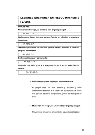 23
LESIONES QUE PONEN EN RIESGO INMINENTE
LA VIDA.
SUPUESTOS:
Mutilación del cuerpo, un miembro o un órgano principal.
Art. 121.1 C.P.
Lesiones que hagan impropio para su función un miembro o un órgano
importante.
Art. 121.2 C.P.
Lesiones que causen incapacidad para el trabajo, invalidez o anomalía
psíquica permanente.
Art. 121.2 C.P.
Desfiguración grave y permanente.
Art. 121.2 C.P.
Cualquier otro daño grave a la integridad corporal o a la salud física o
mental
Art. 121.3 C.P.
Lesiones que ponen en peligro inminente la vida:
El peligro debe ser real, efectivo y actuante y debe
determinarse tomando a la víctima en su totalidad: la herida
que para un adulto es insignificante, puede ser fatal para un
niño.
Mutilación del cuerpo, de un miembro u órgano principal:
Previamente tomaremos en cuenta los siguientes conceptos:
 