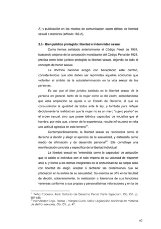 40
A) y publicación en los medios de comunicación sobre delitos de libertad
sexual a menores (artículo 182-A).
2.3.- Bien jurídico protegido: libertad e Indemnidad sexual
Como hemos señalado anteriormente el Código Penal de 1991,
buscando alejarse de la concepción moralizante del Código Penal de 1924,
precisa como bien jurídico protegido la libertad sexual, dejando de lado el
concepto de honor sexual.
La doctrina nacional acogió con beneplácito este cambio,
considerándose que sólo deben ser reprimidas aquellas conductas que
violentan el ámbito de la autodeterminación en la vida sexual de las
personas.
Es así que el bien jurídico tutelado es la libertad sexual de la
persona en general, tanto de la mujer como la del varón, entendiéndose
que esta ampliación se ajusta a un Estado de Derecho, al que es
consustancial la igualdad de todos ante la ley, y también para reflejar
debidamente la realidad en que la mujer no es un mero “sujeto pasivo” en
el orden sexual, sino que posee idéntica capacidad de iniciativa que el
hombre, por más que, a tenor de le experiencia, resulte infrecuente en ella
una actitud agresiva en este terreno51
.
Contemporáneamente, la libertad sexual es reconocida como el
derecho a decidir y elegir el ejercicio de la sexualidad, y disfrutarla como
medio de afirmación y de desarrollo personal52
. Ella constituye una
manifestación concreta y específica de la libertad individual.
La libertad sexual es “entendida como la capacidad de actuación
que le asiste al individuo con el solo imperio de su voluntad de disponer
ante sí y frente a los demás integrantes de la comunidad de su propio sexo
con libertad de elegir, aceptar o rechazar las pretensiones que se
produzcan en la esfera de su sexualidad. Su esencia se cifra en la facultad
de decidir, soberanamente, la realización o tolerancia de sus funciones
venéreas conforme a sus propias y personalísimas valoraciones y en la de
51
Peña Cabrera, Raúl; Tratado de Derecho Penal, Parte Especial I, Ob. Cit., p.
687-688.
52
Hernández Cajo, Teresa – Vargas Cuno, Mery; Legislación nacional en materia
de delitos sexuales, Ob. Cit., p. 47.
 