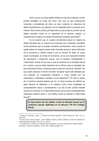 42
Como ocurre con otros delitos afectos al área de la libertad, el bien
jurídico protegido no suele ser único, sino que se dan protecciones
conjuntas y simultáneas de otros, es decir, estamos en presencia de
delitos pluriofensivos, por ejemplo, con la integridad física y psíquica de la
víctima. Pero el bien jurídico principal sobre el que pivota la punición de los
delitos sexuales reside en la capacidad de la persona madura –o
medianamente madura- de decidir las prácticas sexuales que desea55
.
Es de advertir que en nuestra normatividad penal en materia de
delitos sexuales hay un conjunto de conductas que constituyen atentados
contra personas que no pueden consentir jurídicamente, como cuando el
sujeto pasivo es incapaz porque sufre anomalía psíquica, grave alteración
de la conciencia o retardo mental o por su minoría de edad, en cuyos
casos lo protegido, se indica en la doctrina, no es una inexistente libertad
de disposición o abstención sexual, sino la llamada “intangibilidad” o
“indemnidad” sexual. Es así que lo que se sanciona es la actividad sexual
en sí misma, aunque exista tolerancia de la víctima, pues lo protegido son
las condiciones físicas y psíquicas para el ejercicio sexual en “libertad”, las
que puede alcanzar el menor de edad, recuperar quien esté afectado por
una situación de incapacidad transitoria o, como sucede con los
enajenados y retardados mentales, nunca adquirirse56
. Por ello un sector
de la doctrina nacional postula que en un futuro proceso de reforma se
debe eliminar la referencia a la violación como única modalidad de
comportamiento típico y contemplarse a su vez el bien jurídico libertad
sexual con la alusión a la indemnidad sexual, por lo que el encabezamiento
sistemático debería aludir a “Los delitos contra la Libertad e Indemnidad
sexual”57
.
55
Queralt Jiménez, Joan J.; Derecho Penal Español, Parte Especial, Ob. Cit., p.
125-126.
56
Caro Coria, Dino Carlos – San Martín Castro, César; Delitos contra la libertad e
indemnidad sexuales, Ob. Cit., p. 69-70.
57
Castillo Alva, José Luis; Tratado de los delitos contra la libertad e indemnidad
sexuales, Gaceta Jurídica, Lima, Perú, 2002, página 19.
El tipo básico de los delitos contra la libertad sexual es la
violación sexual, tipificado en el artículo 170° de l Código
Penal.
 