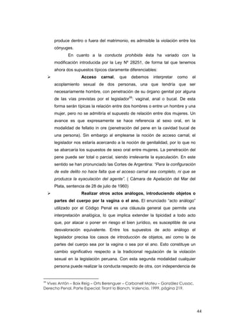 44
produce dentro o fuera del matrimonio, es admisible la violación entre los
cónyuges.
En cuanto a la conducta prohibida ésta ha variado con la
modificación introducida por la Ley Nº 28251, de forma tal que tenemos
ahora dos supuestos típicos claramente diferenciables:
Acceso carnal, que debemos interpretar como el
acoplamiento sexual de dos personas, una que tendría que ser
necesariamente hombre, con penetración de su órgano genital por alguna
de las vías previstas por el legislador59
: vaginal, anal o bucal. De esta
forma serán típicas la relación entre dos hombres o entre un hombre y una
mujer, pero no se admitiría el supuesto de relación entre dos mujeres. Un
avance es que expresamente se hace referencia al sexo oral, en la
modalidad de fellatio in ore (penetración del pene en la cavidad bucal de
una persona). Sin embargo al emplearse la noción de acceso carnal, el
legislador nos estaría acercando a la noción de genitalidad, por lo que no
se abarcaría los supuestos de sexo oral entre mujeres. La penetración del
pene puede ser total o parcial, siendo irrelevante la eyaculación. En este
sentido se han pronunciado las Cortes de Argentina: “Para la configuración
de este delito no hace falta que el acceso carnal sea completo, ni que se
produzca la eyaculación del agente”. ( Cámara de Apelación del Mar del
Plata, sentencia de 28 de julio de 1960)
Realizar otros actos análogos, introduciendo objetos o
partes del cuerpo por la vagina o el ano. El enunciado “acto análogo”
utilizado por el Código Penal es una cláusula general que permite una
interpretación analógica, lo que implica extender la tipicidad a todo acto
que, por atacar o poner en riesgo el bien jurídico, es susceptible de una
desvaloración equivalente. Entre los supuestos de acto análogo el
legislador precisa los casos de introducción de objetos, así como la de
partes del cuerpo sea por la vagina o sea por el ano. Esto constituye un
cambio significativo respecto a la tradicional regulación de la violación
sexual en la legislación peruana. Con esta segunda modalidad cualquier
persona puede realizar la conducta respecto de otra, con independencia de
59
Vives Antón – Boix Reig – Orts Berenguer – Carbonell Mateu – González Cussac,
Derecho Penal, Parte Especial; Tirant lo Blanch, Valencia, 1999, página 219.
 