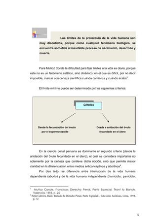 5
Los límites de la protección de la vida humana son
muy discutidos, porque como cualquier fenómeno biológico, se
encuentra sometida al inevitable proceso de nacimiento, desarrollo y
muerte.
Para Muñoz Conde la dificultad para fijar limites a la vida es obvia, porque
este no es un fenómeno estático, sino dinámico, en el que es difícil, por no decir
imposible, marcar con certeza científica cuándo comienza y cuándo acaba3
.
El límite mínimo puede ser determinado por los siguientes criterios:
Desde la fecundación del óvulo Desde a anidación del óvulo
por el espermatozoide fecundado en el útero
En la ciencia penal peruana es dominante el segundo criterio (desde la
anidación del óvulo fecundado en el útero), el cual se considera importante no
solamente por la certeza que conlleva dicha noción, sino que permite mayor
claridad en la diferenciación entre medios anticonceptivos y abortivos4
.
Por otro lado, se diferencia entre interrupción de la vida humana
dependiente (aborto) y de la vida humana independiente (homicidio, parricidio,
3
Muñoz Conde, Francisco; Derecho Penal, Parte Especial, Tirant lo Blanch,
Valencia, 1996, p. 25
4
Peña Cabrera, Raúl; Tratado de Derecho Penal, Parte Especial I, Ediciones Jurídicas, Lima, 1994,
p. 72
Criterios
 