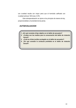 52
con crueldad resulta con mayor pena que el homicidio calificado con
crueldad (artículo 108 inciso 3 CP).
Esta sobrepenalización se opone a los principios de reserva de ley,
proporcionalidad y humanidad de las penas.
AUTOEVALUACION
1. ¿En qué consiste el tipo objetivo en el delito de secuestro?
2. ¿Cuáles son los medios para la consumación del delito de violación
sexual?.
3. ¿Cuál es el bien jurídico protegido en el delito de secuestro?.
4. ¿En qué consiste la conducta prohibida en el delito de violación
sexual?.
 