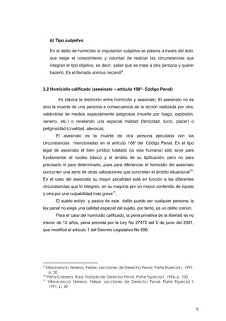 9
b) Tipo subjetivo
En el delito de homicidio la imputación subjetiva se plasma a través del dolo,
que exige el conocimiento y voluntad de realizar las circunstancias que
integran el tipo objetivo, es decir, saber que se mata a otra persona y querer
hacerlo. Es el llamado animus necandi9
.
2.2 Homicidio calificado (asesinato – artículo 108°- Código Penal)
Es clásica la distinción entre homicidio y asesinato. El asesinato no es
sino la muerte de una persona a consecuencia de la acción realizada por otra,
valiéndose de medios especialmente peligrosos (muerte por fuego, explosión,
veneno, etc.) o revelando una especial maldad (ferocidad, lucro, placer) o
peligrosidad (crueldad, alevosía).
El asesinato es la muerte de otra persona ejecutada con las
circunstancias mencionadas en el artículo 108° del Código Penal. En el tipo
legal de asesinato el bien jurídico tutelado (la vida humana) sólo sirve para
fundamentar el núcleo básico y el ámbito de su tipificación, pero no para
precisarlo ni para determinarlo, pues para diferenciar el homicidio del asesinato
concurren una serie de otras valoraciones que concretan el ámbito situacional10
.
En el caso del asesinato su mayor penalidad está en función a las diferentes
circunstancias que lo integran, en su mayoría por un mayor contenido de injusto
y otra por una culpabilidad más grave11
.
El sujeto activo y pasivo de este delito puede ser cualquier persona; la
ley penal no exige una calidad especial del sujeto, por tanto, es un delito común.
Para el caso del homicidio calificado, la pena privativa de la libertad es no
menor de 15 años, pena prevista por la Ley No 27472 del 5 de junio del 2001,
que modificó el artículo 1 del Decreto Legislativo No 896.
9
Villavicencio Terreros, Felipe, Lecciones de Derecho Penal, Parte Especial I, 1991,
p. 20
10
Peña Cabrera, Raúl; Tratado de Derecho Penal, Parte Especial I, 1994, p. 100
11
Villavicencio Terreros, Felipe; Lecciones de Derecho Penal, Parte Especial I,
1991, p. 42
 