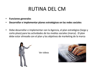 RUTINA DEL CM
• Funciones generales
• Desarrollar e implementar planes estratégicos en las redes sociales
• Debe desarrollar e implementar con la Agencia, el plan estratégico (largo y
corto plazo) para las actividades de los medios sociales (marca) . El plan
debe estar alineado con el plan y los objetivos de marketing de la marca
Ver videos
 