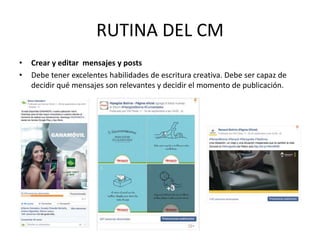 • Crear y editar mensajes y posts
• Debe tener excelentes habilidades de escritura creativa. Debe ser capaz de
decidir qué mensajes son relevantes y decidir el momento de publicación.
RUTINA DEL CM
 