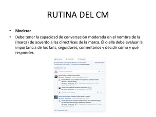 • Moderar
• Debe tener la capacidad de conversación moderada en el nombre de la
(marca) de acuerdo a las directrices de la marca. Él o ella debe evaluar la
importancia de los fans, seguidores, comentarios y decidir cómo y qué
responder.
RUTINA DEL CM
 