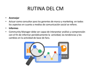 • Aconsejar
• Actuar como consultor para los gerentes de marca y marketing en todos
los aspectos en cuanto a medios de comunicación social se refiere.
• Informes
• Community Manager debe ser capaz de interpretar análisis y comprensión
con el fin de informar periódicamente la actividad, las tendencias y los
cambios en la actividad de base de fans.
RUTINA DEL CM
 