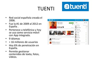 TUENTI
• Red social española creada el
2006.
• Fue la #1 de 2009 al 2012 en
España .
• Pertenece a telefónica y hoy
se usa como servicio móvil
con App integrada.
• 9 idiomas
• + 16 millones de usuarios
• Hoy 6% de penetración en
España.
• Permite gestionar
contenidos de texto, fotos,
videos.
 