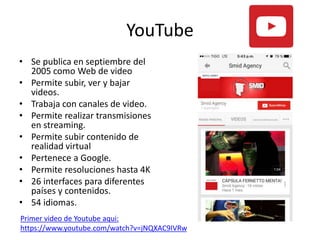 YouTube
• Se publica en septiembre del
2005 como Web de video
• Permite subir, ver y bajar
videos.
• Trabaja con canales de video.
• Permite realizar transmisiones
en streaming.
• Permite subir contenido de
realidad virtual
• Pertenece a Google.
• Permite resoluciones hasta 4K
• 26 interfaces para diferentes
países y contenidos.
• 54 idiomas.
Primer video de Youtube aqui:
https://www.youtube.com/watch?v=jNQXAC9IVRw
 