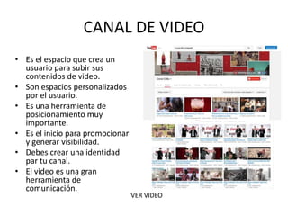 CANAL DE VIDEO
• Es el espacio que crea un
usuario para subir sus
contenidos de video.
• Son espacios personalizados
por el usuario.
• Es una herramienta de
posicionamiento muy
importante.
• Es el inicio para promocionar
y generar visibilidad.
• Debes crear una identidad
par tu canal.
• El video es una gran
herramienta de
comunicación.
VER VIDEO & EJEMPLOS DE
CONTENIDOS
 