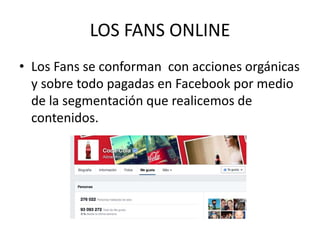 LOS FANS ONLINE
• Los Fans se conforman con acciones orgánicas
y sobre todo pagadas en Facebook por medio
de la segmentación que realicemos de
contenidos.
 