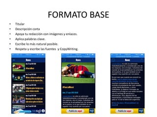 FORMATO BASE
• Titular
• Descripción corta
• Apoya tu redacción con imágenes y enlaces.
• Aplica palabras clave y Hashtag
• Escribe lo más natural posible.
• Respeta y escribe las fuentes y CopyWriting.
 