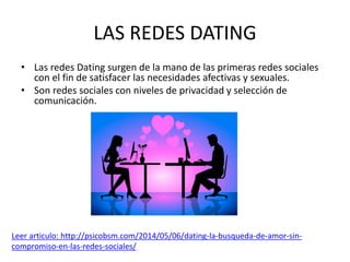 LAS REDES DATING
• Las redes Dating surgen de la mano de las primeras redes sociales
con el fin de satisfacer las necesidades afectivas y sexuales.
• Son redes sociales con niveles de privacidad y selección de
comunicación.
Leer articulo: http://psicobsm.com/2014/05/06/dating-la-busqueda-de-amor-sin-
compromiso-en-las-redes-sociales/
 