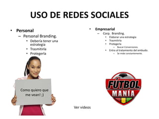 USO DE REDES SOCIALES
• Personal
– Personal Branding.
• Debería tener una
estrategia
• Trasmitirla
• Protegerla
• Empresarial
– Corp. Branding.
• Elaborar una estrategia
• Trasmitirla
• Protegerla
– Buscar Conversiones.
• Entra al tratamiento del embudo.
– Se mide constantemente.
Como quiero que
me vean! ;)
Ver videos
 
