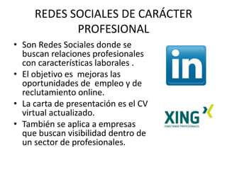 REDES SOCIALES DE CARÁCTER
PROFESIONAL
• Son Redes Sociales donde se
buscan relaciones profesionales
con características laborales .
• El objetivo es mejoras las
oportunidades de empleo y de
reclutamiento online.
• La carta de presentación es el CV
virtual actualizado.
• También se aplica a empresas
que buscan visibilidad dentro de
un sector de profesionales.
 
