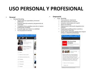 USO PERSONAL Y PROFESIONAL
• Personal
– Personal Branding.
• Expone todas tus capacidades y formación
profesional.
• Presenta menús de contactos y de generación de
contenidos.
• Te habilita a foros y posibles cursos de en mejoras
profesionales mundiales.
• Se puede pagar para mejorar tu visibilidad.
• Se cran grupos de intereses.
• Empresarial
– Corp. Branding.
• Tiene presencia empresarial.
• Descripción base de la empresa.
• Contactos relacionados con tu perfil.
• Oferta de empleaos.
• Publicaciones e información de gestión de la
empresa.
• Puede buscar perfiles en base a puestos y
características especiales.
• Puede realizar búsquedas pagadas para mejorar
tiempos y calidad de profesionales.
 