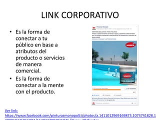 LINK CORPORATIVO
• Es la forma de
conectar a tu
público en base a
atributos del
producto o servicios
de manera
comercial.
• Es la forma de
conectar a la mente
con el producto.
Ver link:
https://www.facebook.com/pinturasmonopolLt/photos/a.1411012969169873.1073741828.1
 