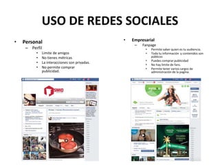 USO DE REDES SOCIALES
• Personal
– Perfil
• Limite de amigos
• No tienes métricas
• La interacciones son privadas.
• No permite comprar
publicidad.
• Empresarial
– Fanpage
• Permite saber quien es tu audiencia.
• Toda tu información y contenidos son
públicos
• Puedes comprar publicidad
• No hay limite de fans.
• Permite tener varios cargos de
administración de la pagina.
 