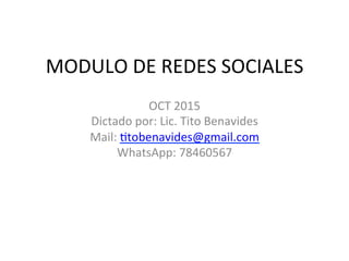 MODULO	
  DE	
  REDES	
  SOCIALES	
  
OCT	
  2015	
  
Dictado	
  por:	
  Lic.	
  Tito	
  Benavides	
  
Mail:	
  Btobenavides@gmail.com	
  
WhatsApp:	
  78460567	
  
	
  
 