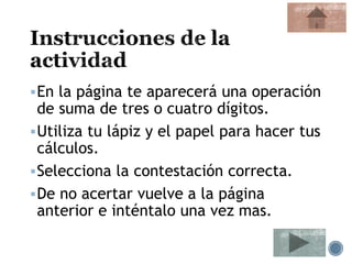 En la página te aparecerá una operación
de suma de tres o cuatro dígitos.
Utiliza tu lápiz y el papel para hacer tus
cálculos.
Selecciona la contestación correcta.
De no acertar vuelve a la página
anterior e inténtalo una vez mas.
 
