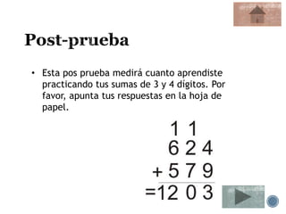 • Esta pos prueba medirá cuanto aprendiste
practicando tus sumas de 3 y 4 dígitos. Por
favor, apunta tus respuestas en la hoja de
papel.
 