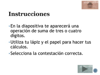 En la diapositiva te aparecerá una
operación de suma de tres o cuatro
dígitos.
Utiliza tu lápiz y el papel para hacer tus
cálculos.
Selecciona la contestación correcta.
 