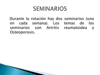 Durante la rotación hay dos seminarios (uno en cada semana). Los temas de los seminarios son Artritis reumatoidea y Osteoporosis.SEMINARIOS