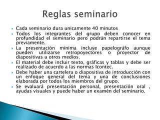Cada seminario dura unicamente 40 minutosTodos los integrantes del grupo deben conocer en profundidad el seminario pero podrán repartirse el tema previamente.La presentación mínima incluye papelográfo aunque pueden utilizarse retropoyectores o proyector de diapositivas u otros medios. El material debe incluir texto, gráficas y tablas y debe ser realizado de acuerdo a las normas Icontec.Debe haber una cartelera o diapositiva de introducción con un enfoque general del tema y una de conclusiones elaborada por todos los miembros del grupo.Se evaluará presentación personal, presentación oral , ayudas visuales y puede haber un examén del seminario.Reglas seminario