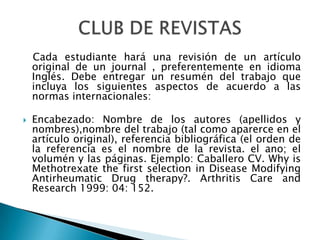    Cada estudiante hará una revisión de un artículo original de un journal , preferentemente en idioma Inglés. Debe entregar un resumén del trabajo que incluya los siguientes aspectos de acuerdo a las normas internacionales:Encabezado: Nombre de los autores (apellidos y nombres),nombre del trabajo (tal como aparerce en el artículo original), referencia bibliográfica (el orden de la referencia es el nombre de la revista. el ano; el volumén y las páginas. Ejemplo: Caballero CV. WhyisMethotrexate the first selection in Disease Modifying Antirheumatic Drug therapy?. Arthritis Care and Research 1999: 04: 152.CLUB DE REVISTAS