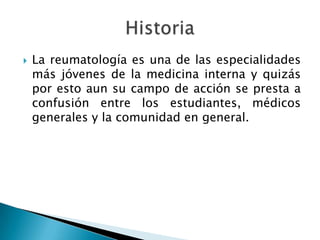 La reumatología es una de las especialidades más jóvenes de la medicina interna y quizás por esto aun su campo de acción se presta a confusión entre los estudiantes, médicos generales y la comunidad en general.Historia