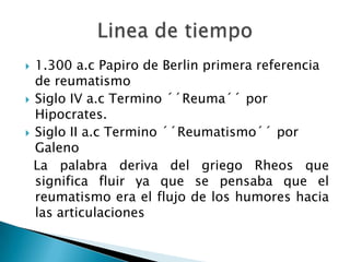 1.300 a.c Papiro de Berlin primera referencia de reumatismoSiglo IV a.c Termino ´´Reuma´´ por Hipocrates.Siglo II a.c Termino ´´Reumatismo´´ por Galeno  La palabra deriva del griego Rheos que significa fluir ya que se pensaba que el reumatismo era el flujo de los humores hacia las articulacionesLinea de tiempo