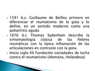 1591 b.c. Guillaume de Baillou primero en diferenciar el reumatismo de la gota y lo define, en un sentido moderno como una poliartritis aguda1676 b.c Thomas Sydenham describe la sintomatologia clásica de las fiebres reumáticas con la típica inflamación de las articulaciones en contraste con la gota.Inicio siglo XX Fundación sociedades de lucha contra el reumatismo (Alemana, Holandesa)