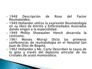 1948 Descripción de Rose del Factor Reumatoideo.1949 Hollander utilizo la expresión Reumatología en su libro de Artritis y Enfermedades Asociadas dando origen a la especialidad.1949 Phillip Shoewalter Hench desarrola la cortisona.1961 Moisés Mizraji Dicta las primeras conferencias de reumatología en el Hospital San Juan de Dios de Bogotá.1962 Hollander y Mc.Carty Describen la causa de la gota a través del deposito articular de los cristales de urato monosódico.