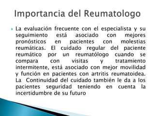 La evaluación frecuente con el especialista y su seguimiento está asociado con mejores pronósticos en pacientes con molestias reumáticas. El cuidado regular del paciente reumático por un reumatólogo cuando se compara con visitas y tratamiento intermitente, está asociado con mejor movilidad y función en pacientes con artritis reumatoidea. La  Continuidad del cuidado también le da a los pacientes seguridad teniendo en cuenta la incertidumbre de su futuroImportancia del Reumatologo