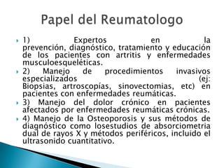 1) Expertos en la prevención, diagnóstico, tratamiento y educación de los pacientes con artritis y enfermedades musculoesqueléticas.2) Manejo de procedimientos invasivos especializados (ej: Biopsias, artroscopías, sinovectomias, etc) en pacientes con enfermedades reumáticas.3) Manejo del dolor crónico en pacientes afectados por enfermedades reumáticas crónicas. 4) Manejo de la Osteoporosis y sus métodos de diagnóstico como losestudios de absorciometria dual de rayos X y métodos periféricos, incluido el ultrasonido cuantitativo.Papel del Reumatologo