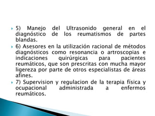 5) Manejo del Ultrasonido general en el diagnóstico de los reumatismos de partes blandas.6) Asesores en la utilización racional de métodos diagnósticos como resonancia o artroscopias e indicaciones quirúrgicas para pacientes reumáticos, que son prescritas con mucha mayor ligereza por parte de otros especialistas de áreas afines.7) Supervision y regulacion de la terapia física y ocupacional administrada a enfermos reumáticos.