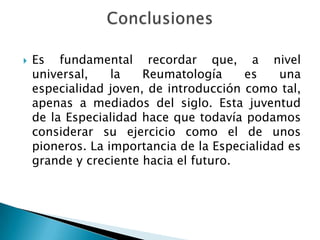 Es fundamental recordar que, a nivel universal, la Reumatología es una especialidad joven, de introducción como tal, apenas a mediados del siglo. Esta juventud de la Especialidad hace que todavía podamos considerar su ejercicio como el de unos pioneros. La importancia de la Especialidad es grande y creciente hacia el futuro. Conclusiones