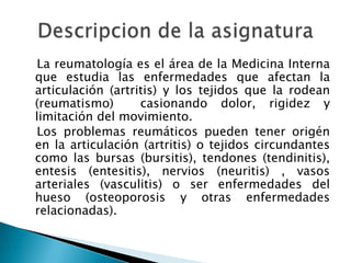    La reumatología es el área de la Medicina Interna que estudia las enfermedades que afectan la articulación (artritis) y los tejidos que la rodean (reumatismo)  casionando dolor, rigidez y limitación del movimiento.   Los problemas reumáticos pueden tener origén en la articulación (artritis) o tejidos circundantes como las bursas (bursitis), tendones (tendinitis), entesis (entesitis), nervios (neuritis) , vasos arteriales (vasculitis) o ser enfermedades del hueso (osteoporosis y otras enfermedades relacionadas).Descripcion de la asignatura