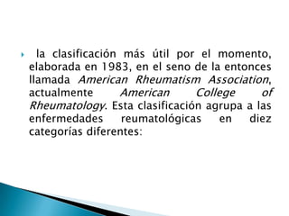  la clasificación más útil por el momento, elaborada en 1983, en el seno de la entonces llamada American Rheumatism Association, actualmente American College of Rheumatology. Esta clasificación agrupa a las enfermedades reumatológicas en diez categorías diferentes: