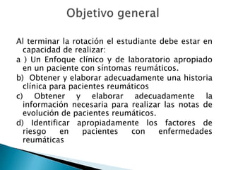 Al terminar la rotación el estudiante debe estar en capacidad de realizar:a ) Un Enfoque clínico y de laboratorio apropiado en un paciente con síntomas reumáticos.b)  Obtener y elaborar adecuadamente una historia clínica para pacientes reumáticosc) Obtener y elaborar adecuadamente la información necesaria para realizar las notas de evolución de pacientes reumáticos.d) Identificar apropiadamente los factores de riesgo en pacientes con enfermedades reumáticasObjetivo general
