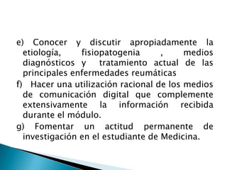 e) Conocer y discutir apropiadamente la etiología, fisiopatogenia , medios diagnósticos y  tratamiento actual de las principales enfermedades reumáticasf)   Hacer una utilización racional de los medios de comunicación digital que complemente extensivamente la información recibida durante el módulo.g) Fomentar un actitud permanente de investigación en el estudiante de Medicina.