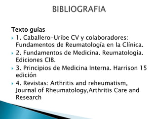 Texto guías1. Caballero-Uribe CV y colaboradores: Fundamentos de Reumatología en la Clínica.2. Fundamentos de Medicina. Reumatología. Ediciones CIB.3. Principios de Medicina Interna. Harrison 15 edición4. Revistas: Arthritis and reheumatism, Journal of Rheumatology,ArthritisCare and ResearchBIBLIOGRAFIA